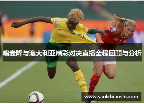 喀麦隆与澳大利亚精彩对决直播全程回顾与分析