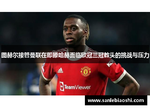 图赫尔接管曼联在即滕哈赫面临欧冠三冠教头的挑战与压力