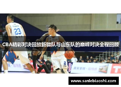 CBA精彩对决回放新疆队与山东队的巅峰对决全程回顾