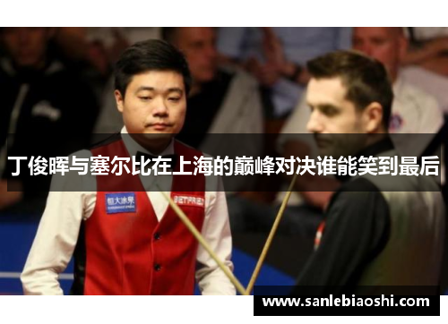 丁俊晖与塞尔比在上海的巅峰对决谁能笑到最后