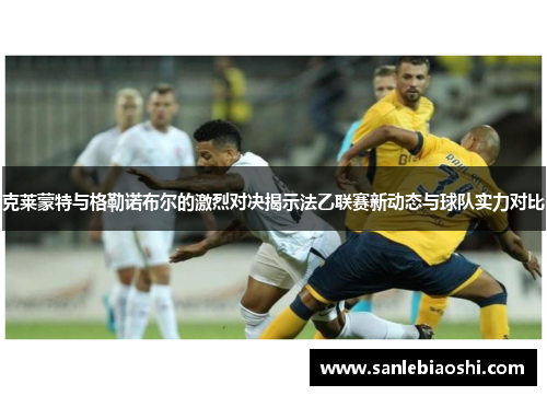 克莱蒙特与格勒诺布尔的激烈对决揭示法乙联赛新动态与球队实力对比